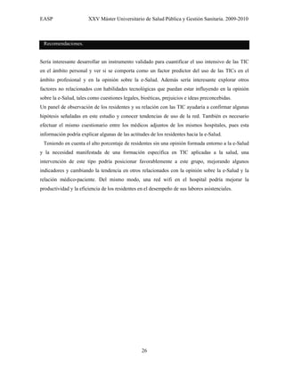 EASP                   XXV Máster Universitario de Salud Pública y Gestión Sanitaria. 2009-2010



 Recomendaciones.


Sería interesante desarrollar un instrumento validado para cuantificar el uso intensivo de las TIC
en el ámbito personal y ver si se comporta como un factor predictor del uso de las TICs en el
ámbito profesional y en la opinión sobre la e-Salud. Además sería interesante explorar otros
factores no relacionados con habilidades tecnológicas que puedan estar influyendo en la opinión
sobre la e-Salud, tales como cuestiones legales, bioéticas, prejuicios e ideas preconcebidas.
Un panel de observación de los residentes y su relación con las TIC ayudaría a confirmar algunas
hipótesis señaladas en este estudio y conocer tendencias de uso de la red. También es necesario
efectuar el mismo cuestionario entre los médicos adjuntos de los mismos hospitales, pues esta
información podría explicar algunas de las actitudes de los residentes hacia la e-Salud.
 Teniendo en cuenta el alto porcentaje de residentes sin una opinión formada entorno a la e-Salud
y la necesidad manifestada de una formación específica en TIC aplicadas a la salud, una
intervención de este tipo podría posicionar favorablemente a este grupo, mejorando algunos
indicadores y cambiando la tendencia en otros relacionados con la opinión sobre la e-Salud y la
relación médico-paciente. Del mismo modo, una red wifi en el hospital podría mejorar la
productividad y la eficiencia de los residentes en el desempeño de sus labores asistenciales.




                                                 26
 