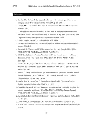EASP                    XXV Máster Universitario de Salud Pública y Gestión Sanitaria. 2009-2010



 Referencias.


  1. Drucker, PF. The knowledge society. En: The age of discontinuity: guidelines to our
       changing society. New Jersey: Harper & Row; 2000. p. 263-380.
  2. Castells, M. La sociedad red. En: La era de la información. 2ª Edición. Madrid: Alianza
       Editorial; 1997.
  3. O’Reilly [página principal en internet]. What is Web 2.0. Design patterns and business
       models for the next generation of software. [actualizado 30 Sep 2005; citado 28 Sep 2010]
       Disponible en: http://oreilly.com/web2/archive/what-is-web-20.html
  4. Lorca J, Jadad A. ¿Salud 2.0? Revista eSalud. 2009; 5(19).
  5. Encuesta sobre equipamiento y uso de tecnologías de información y comunicación en los
       hogares. 2009. INE.
  6. Eysenbach G. What is e-health? J Med Internet Res. 2001 Apr-Jun;3(2):E20. PubMed
       PMID: 11720962; PubMed Central PMCID: PMC1761894.
  7. Oh H, Rizo C, Enkin M, Jadad A. What is eHealth?: a systematic review of published
       definitions. World Hosp Health Serv. 2005;41(1):32-40. Review. PubMed PMID:
       15881824.
  8. Van De Belt TH, Engelen LJ, Berben SA, Schoonhoven L. Definition of Health 2.0 and
       Medicine 2.0: a systematic review. J Med Internet Res. 2010 Jun 11;12(2):e18. PubMed
       PMID: 20542857.
  9. Jadad AR. A view from the Internet age: let's build a health system that meets the needs of
       the next generation. CMAJ. 2004 Dec 7;171(12):1457-8. PubMed. PMID: 15583185;
       PubMed Central PMCID: PMC534580.
  10. Novillo Ortiz D, Rivero Corte P. Estrategias de Comunicación Corporativa 2.0 en el
       Ámbito Sanitario. RevistaeSalud. 2009 Oct 14; 5(20).
  11. Powell JA, Darvell M, Gray JA. The doctor, the patient and the world-wide web: how the
       internet is changing healthcare. J R Soc Med. 2003 Feb;96(2):74-6. Review. PubMed
       PMID: 12562977; PubMed Central PMCID: PMC539397.
  12. Eysenbach, G. Pobreza, Desarrollo Humano y el papel de la e-Salud. Revista eSalud. 2008
       Oct 14; 4(16).
  13. García Fortea, P. Estrategia de la OMS en eSalud. Revista eSalud. 2007 Jan 4; 3(9).
  14. eHealth tools & services. Needs of the member states. Report of the Global Observatory for
       eHealth.


                                                27
 
