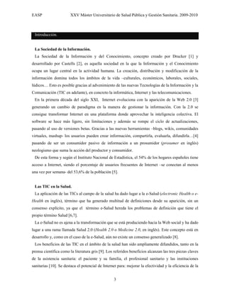 EASP                   XXV Máster Universitario de Salud Pública y Gestión Sanitaria. 2009-2010



 Introducción.


 La Sociedad de la Información.
 La Sociedad de la Información y del Conocimiento, concepto creado por Drucker [1] y
desarrollado por Castells [2], es aquella sociedad en la que la Información y el Conocimiento
ocupa un lugar central en la actividad humana. La creación, distribución y modificación de la
información domina todos los ámbitos de la vida –culturales, económicos, laborales, sociales,
lúdicos… Esto es posible gracias al advenimiento de las nuevas Tecnologías de la Información y la
Comunicación (TIC en adelante), en concreto la informática, Internet y las telecomunicaciones.
 En la primera década del siglo XXI, Internet evoluciona con la aparición de la Web 2.0 [3]
generando un cambio de paradigma en la manera de gestionar la información. Con la 2.0 se
consigue transformar Internet en una plataforma donde aprovechar la inteligencia colectiva. El
software se hace más ligero, sin limitaciones y además se rompe el ciclo de actualizaciones,
pasando al uso de versiones betas. Gracias a las nuevas herramientas –blogs, wikis, comunidades
virtuales, mashup- los usuarios pueden crear información, compartirla, evaluarla, difundirla…[4]
pasando de ser un consumidor pasivo de información a un prosumidor (prosumer en inglés)
neologismo que suma la acción del productor y consumidor.
 De esta forma y según el Instituto Nacional de Estadística, el 54% de los hogares españoles tiene
acceso a Internet, siendo el porcentaje de usuarios frecuentes de Internet –se conectan al menos
una vez por semana- del 53,6% de la población [5].


 Las TIC en la Salud.
 La aplicación de las TICs al campo de la salud ha dado lugar a la e-Salud (electronic Health o e-
Health en inglés), término que ha generado multitud de definiciones desde su aparición, sin un
consenso explícito, ya que el término e-Salud hereda los problemas de definición que tiene el
propio término Salud [6,7].
 La e-Salud no es ajena a la transformación que se está produciendo hacia la Web social y ha dado
lugar a una rama llamada Salud 2.0 (Health 2.0 o Medicine 2.0, en inglés). Este concepto está en
desarrollo y, como en el caso de la e-Salud, aún no existe un consenso generalizado [8].
 Los beneficios de las TIC en el ámbito de la salud han sido ampliamente difundidos, tanto en la
prensa científica como la literatura gris [9]. Los referidos beneficios alcanzan las tres piezas claves
de la asistencia sanitaria: el paciente y su familia, el profesional sanitario y las instituciones
sanitarias [10]. Se destaca el potencial de Internet para: mejorar la efectividad y la eficiencia de la


                                                  3
 