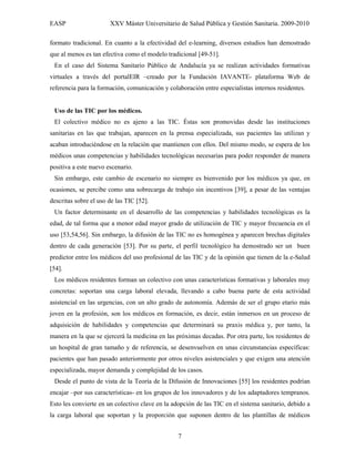 EASP                   XXV Máster Universitario de Salud Pública y Gestión Sanitaria. 2009-2010

formato tradicional. En cuanto a la efectividad del e-learning, diversos estudios han demostrado
que al menos es tan efectiva como el modelo tradicional [49-51].
 En el caso del Sistema Sanitario Público de Andalucía ya se realizan actividades formativas
virtuales a través del portalEIR –creado por la Fundación IAVANTE- plataforma Web de
referencia para la formación, comunicación y colaboración entre especialistas internos residentes.


 Uso de las TIC por los médicos.
 El colectivo médico no es ajeno a las TIC. Éstas son promovidas desde las instituciones
sanitarias en las que trabajan, aparecen en la prensa especializada, sus pacientes las utilizan y
acaban introduciéndose en la relación que mantienen con ellos. Del mismo modo, se espera de los
médicos unas competencias y habilidades tecnológicas necesarias para poder responder de manera
positiva a este nuevo escenario.
 Sin embargo, este cambio de escenario no siempre es bienvenido por los médicos ya que, en
ocasiones, se percibe como una sobrecarga de trabajo sin incentivos [39], a pesar de las ventajas
descritas sobre el uso de las TIC [52].
 Un factor determinante en el desarrollo de las competencias y habilidades tecnológicas es la
edad, de tal forma que a menor edad mayor grado de utilización de TIC y mayor frecuencia en el
uso [53,54,56]. Sin embargo, la difusión de las TIC no es homogénea y aparecen brechas digitales
dentro de cada generación [53]. Por su parte, el perfil tecnológico ha demostrado ser un buen
predictor entre los médicos del uso profesional de las TIC y de la opinión que tienen de la e-Salud
[54].
 Los médicos residentes forman un colectivo con unas características formativas y laborales muy
concretas: soportan una carga laboral elevada, llevando a cabo buena parte de esta actividad
asistencial en las urgencias, con un alto grado de autonomía. Además de ser el grupo etario más
joven en la profesión, son los médicos en formación, es decir, están inmersos en un proceso de
adquisición de habilidades y competencias que determinará su praxis médica y, por tanto, la
manera en la que se ejercerá la medicina en las próximas decadas. Por otra parte, los residentes de
un hospital de gran tamaño y de referencia, se desenvuelven en unas circunstancias específicas:
pacientes que han pasado anteriormente por otros niveles asistenciales y que exigen una atención
especializada, mayor demanda y complejidad de los casos.
 Desde el punto de vista de la Teoría de la Difusión de Innovaciones [55] los residentes podrían
encajar –por sus características- en los grupos de los innovadores y de los adaptadores tempranos.
Esto les convierte en un colectivo clave en la adopción de las TIC en el sistema sanitario, debido a
la carga laboral que soportan y la proporción que suponen dentro de las plantillas de médicos


                                                 7
 