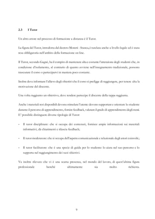 9
2.3 I Tutor
Un altro attore nel processo di formazione a distanza è il Tutor.
La figura del Tutor, introdotta dal decreto Moratti - Stanca, è tutelata anche a livello legale ed è stata
resa obbligatoria nell’ambito della formazione on line.
Il Tutor, secondo Gagnè, ha il compito di mantenere alta e costante l’attenzione degli studenti che, in
condizione d’isolamento, al contrario di quanto avviene nell’insegnamento tradizionale, possono
trascurare il corso o parteciparvi in maniera poco costante.
Inoltre deve informare l’allievo degli obiettiviche il corso si prefigge di raggiungere, per tenere alta la
motivazione del discente.
Una volta raggiunto un obiettivo, deve rendere partecipe il discente della tappa raggiunta.
Anche i materiali resi disponibili devono stimolarel’utente: devono supportaree orientare lo studente
durante il percorso di apprendimento, fornire feedback, valutareil grado di apprendimento deglistessi.
E’ possibile distinguere diverse tipologie di Tutor:
- Il tutor disciplinare: che si occupa dei contenuti, fornisce ampie informazioni sui materiali
informativi, dà chiarimenti e rilascia feedback;
- Il tutor moderatore: che si occupa dell’aspetto comunicazionale e relazionale degli attori coinvolti.;
- Il tutor facilitatore: che è una specie di guida per lo studente: lo aiuta nel suo percorso e lo
supporta nel raggiungimento dei suoi obiettivi.
Va inoltre rilevato che vi è una scarsa presenza, nel mondo del lavoro, di quest’ultima figura
professionale benché ultimamente sia molto richiesta.
 