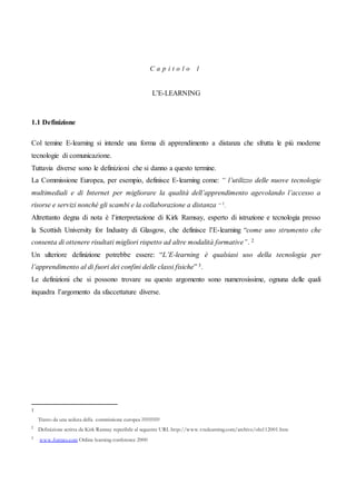 C a p i t o l o 1
L’E-LEARNING
1.1 Definizione
Col temine E-learning si intende una forma di apprendimento a distanza che sfrutta le più moderne
tecnologie di comunicazione.
Tuttavia diverse sono le definizioni che si danno a questo termine.
La Commissione Europea, per esempio, definisce E-learning come: “ l’utilizzo delle nuove tecnologie
multimediali e di Internet per migliorare la qualità dell’apprendimento agevolando l’accesso a
risorse e servizi nonché gli scambi e la collaborazione a distanza “ 1
.
Altrettanto degna di nota è l’interpretazione di Kirk Ramsay, esperto di istruzione e tecnologia presso
la Scottish University for Industry di Glasgow, che definisce l’E-learning “come uno strumento che
consenta di ottenere risultati migliori rispetto ad altre modalità formative”. 2
Un ulteriore definizione potrebbe essere: “L’E-learning è qualsiasi uso della tecnologia per
l’apprendimento al di fuori dei confini delle classi fisiche” 3.
Le definizioni che si possono trovare su questo argomento sono numerosissime, ognuna delle quali
inquadra l’argomento da sfaccettature diverse.
1
Tratto da una seduta della commissione europea ??????????
2
Definizione scritta da Kirk Ramsay reperibile al seguente URL http://www.vnulearning.com/archive/oln112001.htm
3
www.formes.com Online learning conference 2000
 