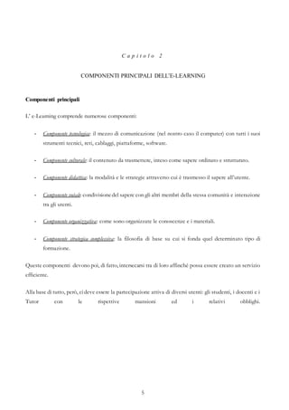 5
C a p i t o l o 2
COMPONENTI PRINCIPALI DELL’E-LEARNING
Componenti principali
L’ e-Learning comprende numerose componenti:
- Componente tecnologica: il mezzo di comunicazione (nel nostro caso il computer) con tutti i suoi
strumenti tecnici, reti, cablaggi, piattaforme, software.
- Componente culturale: il contenuto da trasmettere, inteso come sapere ordinato e strutturato.
- Componente didattica: la modalità e le strategie attraverso cui è trasmesso il sapere all’utente.
- Componente sociale: condivisionedel sapere con gli altri membri della stessa comunità e interazione
tra gli utenti.
- Componente organizzativa: come sono organizzate le conoscenze e i materiali.
- Componente strategica complessiva: la filosofia di base su cui si fonda quel determinato tipo di
formazione.
Queste componenti devono poi, di fatto, intersecarsi tra di loro affinché possa essere creato un servizio
efficiente.
Alla base di tutto, però, cideve essere la partecipazione attiva di diversi utenti: gli studenti, i docenti e i
Tutor con le rispettive mansioni ed i relativi obblighi.
 