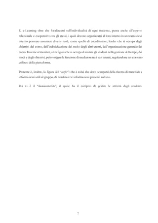 7
L’ e-Learning oltre che focalizzarsi sull’individualità di ogni studente, punta anche all’aspetto
relazionale e cooperativo tra gli stessi, i quali devono organizzarsi al loro interno in un team al cui
interno possono assumere diversi ruoli, come quello di coordinatore, leader che si occupa degli
obiettivi del corso, dell’individuazione del ruolo degli altri utenti, dell’organizzazione generale del
corso. Insieme al monitor, altra figura che si occupa di aiutare gli studenti nella gestione deltempo, dei
modi e degli obiettivi, può svolgere la funzione di mediatore tra i vari utenti, regolandone un corretto
utilizzo della piattaforma.
Presente è, inoltre, la figura del “surfer”: che è colui che deve occuparsi della ricerca di materiale e
informazioni utili al gruppo, di riordinare le informazioni presenti sul sito.
Poi vi è il “documentarista”, il quale ha il compito di gestire le attività degli studenti.
 