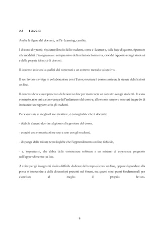 8
2.2 I docenti
Anche la figura del docente, nell’e-Learning, cambia.
I docenti dovranno rivalutare ilruolo dello studente, come e-Learner e, sulla base di questo, ripensare
alle modalità d’insegnamento comprensivo della relazioneformativa, cioè delrapporto con gli studenti
e della propria identità di docenti.
Il docente assicura la qualità dei contenuti e un corretto metodo valutativo.
Il suo lavoro si svolge in collaborazione con i Tutor; struttura il corso e assicura la stesura delle lezioni
on line.
Il docente deve esserepresenteallelezioni on line per mantenere un contatto con gli studenti. In caso
contrario, non sarà a conoscenza dell’andamento delcorso e, allo stesso tempo e non sarà in grado di
instaurare un rapporto con gli studenti.
Per esercitare al meglio il suo mestiere, è consigliabile che il docente:
- dedichi almeno due ore al giorno alla gestione del corso,
- eserciti una comunicazione uno a uno con gli studenti,
- disponga delle misure tecnologiche che l’apprendimento on line richiede,
- e, soprattutto, che abbia delle conoscenze software e un minimo di esperienza pregresso
nell’apprendimento on line.
A volte per gli insegnanti risulta difficile dedicare del tempo ai corsi on line, oppure rispondere alla
posta o intervenire a delle discussioni presenti nel forum, ma questi sono punti fondamentali per
esercitare al meglio il proprio lavoro.
 