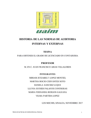 1Historia de las Normas de Auditoria Internas y Externas
HISTORIA DE LAS NORMAS DE AUDITORIA
INTERNAS Y EXTERNAS
TESINA
PARA OBTENER EL GRADO DE LICENCIADO EN CONTADURIA
PROFESOR
M. EN C. JUAN FRANCISCO ARIAS VILLALOBOS
INTEGRANTES
MIRIAM JETZABELT LOPEZ MONTIEL
MARTHA ROCIO CERVANTES SOTO
DANIELA SANCHEZ LUQUE
LLUVIA ESTHER PALAFOX CONTRERAS
MARIA FERNANDA BURGOS GALEANA
VILMA PARTIDA LOPEZ
LOS MOCHIS, SINALOA, NOVIEMBRE 2017
 