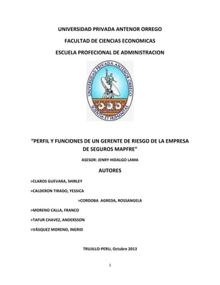 UNIVERSIDAD PRIVADA ANTENOR ORREGO
FACULTAD DE CIENCIAS ECONOMICAS
ESCUELA PROFECIONAL DE ADMINISTRACION

“PERFIL Y FUNCIONES DE UN GERENTE DE RIESGO DE LA EMPRESA
DE SEGUROS MAPFRE”
ASESOR: JENRY HIDALGO LAMA

AUTORES
>CLAROS GUEVARA, SHIRLEY
>CALDERON TIRADO, YESSICA
>CORDOBA AGREDA, ROSSANGELA
>MORENO CALLA, FRANCO
>TAFUR CHAVEZ, ANDERSSON
>VÁSQUEZ MORENO, INGRID

TRUJILLO-PERU, Octubre 2013

1

 