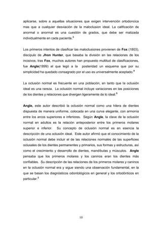 10
aplicarse, sobre a aquellas situaciones que exigen intervención ortodoncica
mas que a cualquier desviación de la maloclusion ideal. La calificación de
anormal o anormal es una cuestión de grados, que debe ser matizada
individualmente en cada paciente.3
Los primeros intentos de clasificar las maloclusiones provienen de Fox (1803),
discípulo de Jhon Hunter, que basaba la división en las relaciones de los
incisivos; tras Fox, muchos autores han propuesto multitud de clasificaciones,
fue Angle(1899) el que legó a la posteridad un esquema que por su
simplicidad ha quedado consagrado por el uso es universalmente aceptado.4
La oclusión normal es frecuente en una población, en tanto que la oclusión
ideal es una rareza. La oclusión normal incluye variaciones en las posiciones
de los dientes y relaciones que divergen ligeramente de lo ideal.5
Angle, este autor describió la oclusión normal como una hilera de dientes
dispuesta de manera uniforme, colocada en una curva elegante, con armonía
entre los arcos superiores e inferiores. Según Angle, la clave de la oclusión
normal en adultos es la relación anteposterior entre los primeros molares
superior e inferior. Su concepto de oclusión normal es en esencia la
descripción de una oclusión ideal. Este autor afirmó que el conocimiento de la
oclusión normal debe incluir el de las relaciones normales de las superficies
oclusales de los dientes permanentes y primarios, sus formas y estructuras, así
como el crecimiento y desarrollo de dientes, mandíbulas y músculos. Angle
pensaba que los primeros molares y los caninos eran los dientes más
confiables. Su descripción de las relaciones de los primeros molares y caninos
en la oclusión normal era y sigue siendo una observación fundamental, en la
que se basan los diagnósticos odontológicos en general y los ortodónticos en
particular.3
 