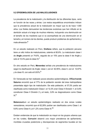11
II.2 EPIDEMIOLOGÍA DE LAS MALOCLUSIONES
La prevalencia de la maloclusión y la distribución de los diferentes tipos, varía
en función de las razas y etnias. Los restos esqueléticos encontrados indican
que la prevalencia actual de la maloclusión es mayor que la de hace 1.000
años. Los fósiles demuestran las tendencias evolutivas que han influido en la
dentición actual a lo largo de muchos milenios, incluyendo una disminución en
el tamaño de los maxilares que si va acompañada de una disminución en el
tamaño y el número de los dientes, puede producir problemas de apiñamiento y
mala alineación.6
En un estudio realizado en Perú, Orellana refiere, que la población peruana
tiene un alto índice de maloclusiones, ostenta el 80.8%. La maloclusion clase I
de Angle presentó un 74.6%, seguido de un 15% para la clase II de Angle y
solo el 10.4% para la clase III.7
En otro estudio en Perú, Menendez señala una prevalencia de maloclusiones
según la clasificación de Angle: clase I, con el 62.95%; clase II, con el 12.67%
y la clase III, con solo el 6.63%.8
En Venezuela se han realizado pocos estudios epidemiológicos. D'Escrivande
Saturno encontró que el 77% de la población escolar del área metropolitana
presentaba algún tipo de maloclusión. De esta población, el 57,5% podía ser
clasificada como maloclusión Clase I; el 12,3% eran Clase II División 1; el 3,6%
constituían Clase II División 2 y el resto, 3,8% se diagnosticaron como Clase
III.9
Betancourt,en un estudio epidemiológico realizado en dos zonas rurales
venezolanas, encontró que el 62,28% podían ser clasificados como Clase I; el
9,9% como Clase II y el 1,2% como Clase III.10
Existen evidencias de que la maloclusión es mayor en los grupos urbanos que
en los rurales. Corrucini observó una mayor prevalencia de apiñamiento,
mordidas cruzadas posteriores y discrepancias de segmentos bucales en los
 