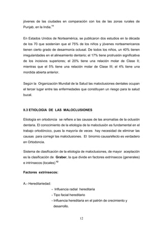 12
jóvenes de las ciudades en comparación con los de las zonas rurales de
Punjab, en la India.11
En Estados Unidos de Norteamérica, se publicaron dos estudios en la década
de los 70 que sostenían que el 75% de los niños y jóvenes norteamericanos
tienen cierto grado de desarmonía oclusal. De todos los niños, un 40% tienen
irregularidades en el alineamiento dentario; el 17% tiene protrusión significativa
de los incisivos superiores; el 20% tiene una relación molar de Clase II;
mientras que el 5% tiene una relación molar de Clase III; el 4% tiene una
mordida abierta anterior.
Según la Organización Mundial de la Salud las maloclusiones dentales ocupan
el tercer lugar entre las enfermedades que constituyen un riesgo para la salud
bucal.
II.3 ETIOLOGIA DE LAS MALOCLUSIONES
Etiología en ortodoncia se refiere a las causas de las anomalías de la oclusión
dentaria. El conocimiento de la etiología de la maloclusión es fundamental en el
trabajo ortodóncico, pues la mayoría de veces hay necesidad de eliminar las
causas para corregir las maloclusiones. El binomio causa/efecto es verdadero
en Ortodoncia.
Sistema de clasificación de la etiología de maloclusiones, de mayor aceptación
es la clasificación de Graber, la que divide en factores extrínsecos (generales)
e intrínsecos (locales) 12
Factores extrínsecos:
A.- Hereditariedad:
- Influencia radial hereditaria
- Tipo facial hereditario
- Influencia hereditaria en el patrón de crecimiento y
desarrollo.
 