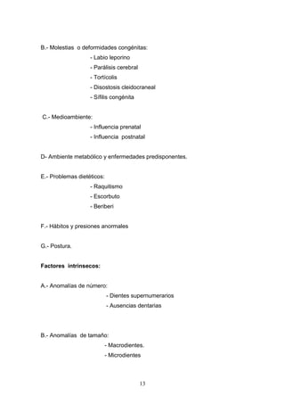 13
B.- Molestias o deformidades congénitas:
- Labio leporino
- Parálisis cerebral
- Tortícolis
- Disostosis cleidocraneal
- Sífilis congénita
C.- Medioambiente:
- Influencia prenatal
- Influencia postnatal
D- Ambiente metabólico y enfermedades predisponentes.
E.- Problemas dietéticos:
- Raquitismo
- Escorbuto
- Beriberi
F.- Hábitos y presiones anormales
G.- Postura.
Factores intrínsecos:
A.- Anomalías de número:
- Dientes supernumerarios
- Ausencias dentarias
B.- Anomalías de tamaño:
- Macrodientes.
- Microdientes
 