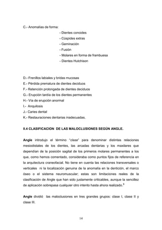 14
C.- Anomalías de forma:
- Dientes conoides
- Cúspides extras
- Geminación
- Fusión
- Molares en forma de frambuesa
- Dientes Hutchison
D.- Frenillos labiales y bridas mucosas
E.- Pérdida prematura de dientes deciduos
F.- Retención prolongada de dientes deciduos
G.- Erupción tardía de los dientes permanentes
H.- Vía de erupción anormal
I.- Anquilosis
J.- Caries dental
K.- Restauraciones dentarias inadecuadas.
II.4 CLASIFICACION DE LAS MALOCLUSIONES SEGÚN ANGLE.
Angle introdujo el término “clase” para denominar distintas relaciones
mesiodistales de los dientes, las arcadas dentarias y los maxilares que
dependían de la posición sagital de los primeros molares permanentes a los
que, como hemos comentado, consideraba como puntos fijos de referencia en
la arquitectura craneofacial. No tiene en cuenta las relaciones transversales o
verticales ni la localización genuina de la anomalía en la dentición, el marco
óseo o el sistema neuromuscular; estas son limitaciones reales de la
clasificación de Angle que han sido justamente criticables, aunque la sencillez
de aplicación sobrepasa cualquier otro intento hasta ahora realizado.3
Angle dividió las maloclusiones en tres grandes grupos: clase I, clase II y
clase III.
 