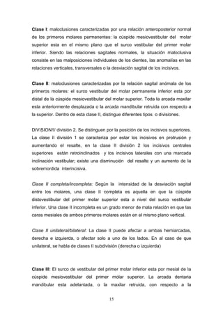 15
Clase I: maloclusiones caracterizadas por una relación anteroposterior normal
de los primeros molares permanentes: la cúspide mesiovestibular del molar
superior esta en el mismo plano que el surco vestibular del primer molar
inferior. Siendo las relaciones sagitales normales, la situación maloclusiva
consiste en las malposiciones individuales de los dientes, las anomalías en las
relaciones verticales, transversales o la desviación sagital de los incisivos.
Clase II: maloclusiones caracterizadas por la relación sagital anómala de los
primeros molares: el surco vestibular del molar permanente inferior esta por
distal de la cúspide mesiovestibular del molar superior. Toda la arcada maxilar
esta anteriormente desplazada o la arcada mandibular retruida con respecto a
la superior. Dentro de esta clase II, distingue diferentes tipos o divisiones.
DIVISION1/ división 2. Se distinguen por la posición de los incisivos superiores.
La clase II división 1 se caracteriza por estar los incisivos en protrusión y
aumentando el resalte, en la clase II división 2 los incisivos centrales
superiores están retroinclinados y los incisivos laterales con una marcada
inclinación vestibular; existe una disminución del resalte y un aumento de la
sobremordida interincisiva.
Clase II completa/incompleta: Según la intensidad de la desviación sagital
entre los molares, una clase II completa es aquella en que la cúspide
distovestibular del primer molar superior esta a nivel del surco vestibular
inferior. Una clase II incompleta es un grado menor de mala relación en que las
caras mesiales de ambos primeros molares están en el mismo plano vertical.
Clase II unilateral/bilateral: La clase II puede afectar a ambas hemiarcadas,
derecha e izquierda, o afectar solo a uno de los lados. En al caso de que
unilateral, se habla de clases II subdivisión (derecha o izquierda)
Clase III: El surco de vestibular del primer molar inferior esta por mesial de la
cúspide mesiovestibular del primer molar superior. La arcada dentaria
mandibular esta adelantada, o la maxilar retruida, con respecto a la
 