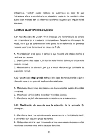 16
antagonista. También puede hablarse de subdivisión en caso de que
únicamente afecte a uno de los lados, derecho o izquierdo. La relación incisiva
suele estar invertida con los incisivos superiores ocluyendo por lingual de los
inferiores.
II.5 OTRAS CLASIFICACIONES CLÍNICAS
II.5.1 Clasificación de Lisher (1912) introdujo una nomenclatura de amplio
uso convencional en la ortodoncia contemporánea. Respetando el concepto de
Angle, en el que se consideraban como punto fijo de referencia los primeros
molares superiores, denomino a las clases de Angle:
1.- Neutrooclusion a las clases I, por ser la que muestra una relación normal o
neutra de los molares.
2.- Distoclusion a las clases II, en que el molar inferior ocluye por distal de la
posición normal.
3.- Mesioclusion a las clases III, por que el molar inferior ocluye por mesial de
la posición normal.
II.5.2 Clasificación topográfica distingue tres tipos de maloclusiones según el
plano del espacio en que esté localizada la maloclusion.
1.- Maloclusion transversal: desviaciones en los segmentos bucales (mordidas
cruzadas).
2.- Maloclusion vertical: sobre mordidas y mordidas abiertas.
3.- Maloclusion sagital: relaciones anteroposteriores de ambas arcadas.
II.5.3 Clasificación de acuerdo con la extensión de la anomalía Se
distinguen:
1.- Maloclusion local, que esta circunscrita a una zona de la dentición afectando
a un diente o aun pequeño grupo de dientes.
2.- Maloclusion general, que comprende a toda una arcada dentaria o a las
relaciones conjuntas entre ambas arcadas dentarias.
 