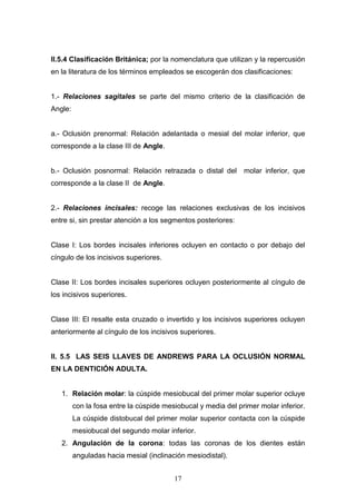 17
II.5.4 Clasificación Británica; por la nomenclatura que utilizan y la repercusión
en la literatura de los términos empleados se escogerán dos clasificaciones:
1.- Relaciones sagitales se parte del mismo criterio de la clasificación de
Angle:
a.- Oclusión prenormal: Relación adelantada o mesial del molar inferior, que
corresponde a la clase III de Angle.
b.- Oclusión posnormal: Relación retrazada o distal del molar inferior, que
corresponde a la clase II de Angle.
2.- Relaciones incisales: recoge las relaciones exclusivas de los incisivos
entre si, sin prestar atención a los segmentos posteriores:
Clase I: Los bordes incisales inferiores ocluyen en contacto o por debajo del
cíngulo de los incisivos superiores.
Clase II: Los bordes incisales superiores ocluyen posteriormente al cíngulo de
los incisivos superiores.
Clase III: El resalte esta cruzado o invertido y los incisivos superiores ocluyen
anteriormente al cíngulo de los incisivos superiores.
II. 5.5 LAS SEIS LLAVES DE ANDREWS PARA LA OCLUSIÓN NORMAL
EN LA DENTICIÓN ADULTA.
1. Relación molar: la cúspide mesiobucal del primer molar superior ocluye
con la fosa entre la cúspide mesiobucal y media del primer molar inferior.
La cúspide distobucal del primer molar superior contacta con la cúspide
mesiobucal del segundo molar inferior.
2. Angulación de la corona: todas las coronas de los dientes están
anguladas hacia mesial (inclinación mesiodistal).
 