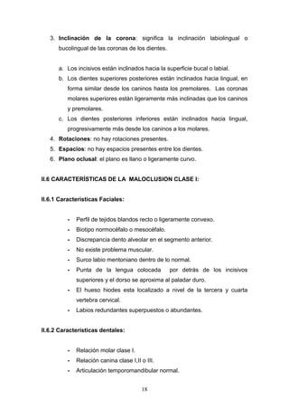 18
3. Inclinación de la corona: significa la inclinación labiolingual o
bucolingual de las coronas de los dientes.
a. Los incisivos están inclinados hacia la superficie bucal o labial.
b. Los dientes superiores posteriores están inclinados hacia lingual, en
forma similar desde los caninos hasta los premolares. Las coronas
molares superiores están ligeramente más inclinadas que los caninos
y premolares.
c. Los dientes posteriores inferiores están inclinados hacia lingual,
progresivamente más desde los caninos a los molares.
4. Rotaciones: no hay rotaciones presentes.
5. Espacios: no hay espacios presentes entre los dientes.
6. Plano oclusal: el plano es llano o ligeramente curvo.
II.6 CARACTERÍSTICAS DE LA MALOCLUSION CLASE I:
II.6.1 Caracteristicas Faciales:
- Perfil de tejidos blandos recto o ligeramente convexo.
- Biotipo normocéfalo o mesocéfalo.
- Discrepancia dento alveolar en el segmento anterior.
- No existe problema muscular.
- Surco labio mentoniano dentro de lo normal.
- Punta de la lengua colocada por detrás de los incisivos
superiores y el dorso se aproxima al paladar duro.
- El hueso hiodes esta localizado a nivel de la tercera y cuarta
vertebra cervical.
- Labios redundantes superpuestos o abundantes.
II.6.2 Características dentales:
- Relación molar clase I.
- Relación canina clase I,II o III.
- Articulación temporomandibular normal.
 