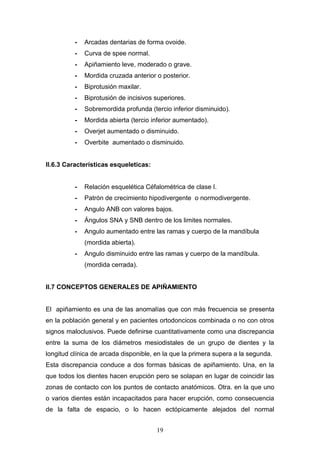 19
- Arcadas dentarias de forma ovoide.
- Curva de spee normal.
- Apiñamiento leve, moderado o grave.
- Mordida cruzada anterior o posterior.
- Biprotusión maxilar.
- Biprotusión de incisivos superiores.
- Sobremordida profunda (tercio inferior disminuido).
- Mordida abierta (tercio inferior aumentado).
- Overjet aumentado o disminuido.
- Overbite aumentado o disminuido.
II.6.3 Características esqueleticas:
- Relación esquelética Céfalométrica de clase I.
- Patrón de crecimiento hipodivergente o normodivergente.
- Angulo ANB con valores bajos.
- Ángulos SNA y SNB dentro de los limites normales.
- Angulo aumentado entre las ramas y cuerpo de la mandíbula
(mordida abierta).
- Angulo disminuido entre las ramas y cuerpo de la mandíbula.
(mordida cerrada).
II.7 CONCEPTOS GENERALES DE APIÑAMIENTO
El apiñamiento es una de las anomalías que con más frecuencia se presenta
en la población general y en pacientes ortodoncicos combinada o no con otros
signos maloclusivos. Puede definirse cuantitativamente como una discrepancia
entre la suma de los diámetros mesiodistales de un grupo de dientes y la
longitud clínica de arcada disponible, en la que la primera supera a la segunda.
Esta discrepancia conduce a dos formas básicas de apiñamiento. Una, en la
que todos los dientes hacen erupción pero se solapan en lugar de coincidir las
zonas de contacto con los puntos de contacto anatómicos. Otra. en la que uno
o varios dientes están incapacitados para hacer erupción, como consecuencia
de la falta de espacio, o lo hacen ectópicamente alejados del normal
 