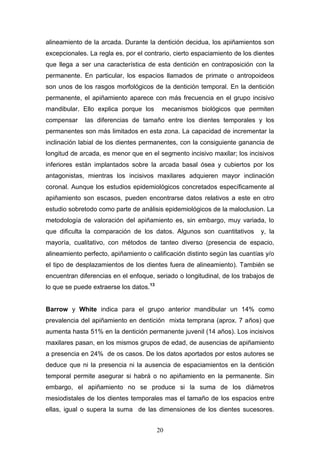 20
alineamiento de la arcada. Durante la dentición decidua, los apiñamientos son
excepcionales. La regla es, por el contrario, cierto espaciamiento de los dientes
que llega a ser una característica de esta dentición en contraposición con la
permanente. En particular, los espacios llamados de primate o antropoideos
son unos de los rasgos morfológicos de la dentición temporal. En la dentición
permanente, el apiñamiento aparece con más frecuencia en el grupo incisivo
mandibular. Ello explica porque los mecanismos biológicos que permiten
compensar las diferencias de tamaño entre los dientes temporales y los
permanentes son más limitados en esta zona. La capacidad de incrementar la
inclinación labial de los dientes permanentes, con la consiguiente ganancia de
longitud de arcada, es menor que en el segmento incisivo maxilar; los incisivos
inferiores están implantados sobre la arcada basal ósea y cubiertos por los
antagonistas, mientras los incisivos maxilares adquieren mayor inclinación
coronal. Aunque los estudios epidemiológicos concretados específicamente al
apiñamiento son escasos, pueden encontrarse datos relativos a este en otro
estudio sobretodo como parte de análisis epidemiológicos de la maloclusion. La
metodología de valoración del apiñamiento es, sin embargo, muy variada, lo
que dificulta la comparación de los datos. Algunos son cuantitativos y, la
mayoría, cualitativo, con métodos de tanteo diverso (presencia de espacio,
alineamiento perfecto, apiñamiento o calificación distinto según las cuantías y/o
el tipo de desplazamientos de los dientes fuera de alineamiento). También se
encuentran diferencias en el enfoque, seriado o longitudinal, de los trabajos de
lo que se puede extraerse los datos.13
Barrow y White indica para el grupo anterior mandibular un 14% como
prevalencia del apiñamiento en dentición mixta temprana (aprox. 7 años) que
aumenta hasta 51% en la dentición permanente juvenil (14 años). Los incisivos
maxilares pasan, en los mismos grupos de edad, de ausencias de apiñamiento
a presencia en 24% de os casos. De los datos aportados por estos autores se
deduce que ni la presencia ni la ausencia de espaciamientos en la dentición
temporal permite asegurar si habrá o no apiñamiento en la permanente. Sin
embargo, el apiñamiento no se produce si la suma de los diámetros
mesiodistales de los dientes temporales mas el tamaño de los espacios entre
ellas, igual o supera la suma de las dimensiones de los dientes sucesores.
 