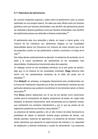 22
II.7.1 Naturaleza del Apiñamiento.
Se conocen bastantes aspectos y datos sobre el apiñamiento, pero su exacto
significado se nos escapa todavía. Se sabe que esta influido tanto por factores
genéticos como por factores ambientales; mas del 60% del apiñamiento parece
ser atribuible a factores genéticos como por factores ambientales; mas del 60%
del apiñamiento parece ser atribuible a factores ambientales.17
El apiñamiento esta muy extendido y afecta, en mayor o menor grado, a la
mayoría de los individuos con denticiones integras en las sociedades
desarrolladas asocia con frecuencia con incisivos de mayor tamaño que el de
los presentes cuando no hay apiñamiento y tiende a aumentar a lo largo de la
vida.18
Dos datos llaman particularmente la atención: la tendencia de aumentar con la
edad y la mayor prevalencia del apiñamiento en las sociedades más
desarrolladas. Analizaremos brevemente estos dos aspectos.
Un hallazgo común en las sociedades primitivas es el alto grado de atrición,
algo que no se observa en las sociedades civilizadas. Begg relaciona este
hecho con las características abrasivas de la dieta del grupo por él
estudiado.19
Para Wolpoff, sin embargo, el desgaste interproximal esta correlacionado con
la fuerza de masticación requerida por el tipo de alimentación mientras que las
partículas abrasivas que pudieran encontrarse en los alimentos serian un factor
secundario.20
Para Brace estaría relacionado con el uso de los dientes como instrumento
auxiliar para la manipulación de objetos, preparación de pieles, etc. según esta
hipótesis, la abrasión interproximal seria compensada por la migración mesial,
que mantendría los contactos interdentarios y por lo que las piezas de los
segmentos posteriores se moverían hacia delante.21
La presencia de dientes grandes y de un alto número de estos favorecería la
posibilidad de utilizar la dentición durante largos periodos de tiempo. Los
dientes grandes, ausencia de agenesias y la presencia de terceros molares,
serian elementos que apoyarían la supervivencia del individuo y su capacidad
de adaptación a distintos ambientes y modos de alimentación. Las presiones
 