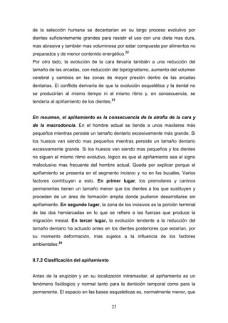 23
de la selección humana se decantarian en su largo proceso evolutivo por
dientes suficientemente grandes para resistir el uso con una dieta mas dura,
mas abrasiva y también mas voluminosa por estar compuesta por alimentos no
preparados y de menor contenido energético.22
Por otro lado, la evolución de la cara llevaría también a una reducción del
tamaño de las arcadas, con reducción del biprognatismo, aumento del volumen
cerebral y cambios en las zonas de mayor presión dentro de las arcadas
dentarias. El conflicto derivaría de que la evolución esquelética y la dental no
se producirían al mismo tiempo ni al mismo ritmo y, en consecuencia, se
tendería al apiñamiento de los dientes.23
En resumen, el apiñamiento es la consecuencia de la atrofia de la cara y
de la macrodoncia. En el hombre actual se tiende a unos maxilares más
pequeños mientras persiste un tamaño dentario excesivamente más grande. Si
los huesos van siendo mas pequeños mientras persiste un tamaño dentario
excesivamente grande. Si los huesos van siendo mas pequeños y los dientes
no siguen el mismo ritmo evolutivo, lógico es que el apiñamiento sea el signo
maloclusivo mas frecuente del hombre actual. Queda por explicar porque el
apiñamiento se presenta en el segmento incisivo y no en los bucales. Varios
factores contribuyen a esto. En primer lugar, los premolares y caninos
permanentes tienen un tamaño menor que los dientes a los que sustituyen y
proceden de un área de formación amplia donde pudieron desarrollarse sin
apiñamiento. En segundo lugar, la zona de los incisivos es la porción terminal
de las dos hemiarcadas en lo que se refiere a las fuerzas que produce la
migración mesial. En tercer lugar, la evolución tendente a la reducción del
tamaño dentario ha actuado antes en los dientes posteriores que estarían, por
su momento deformación, mas sujetos a la influencia de los factores
ambientales.24
II.7.2 Clasificación del apiñamiento
Antes de la erupción y en su localización intramaxilar, el apiñamiento es un
fenómeno fisiólogico y normal tanto para la dentición temporal como para la
permanente. El espacio en las bases esqueleticas es, normalmente menor, que
 