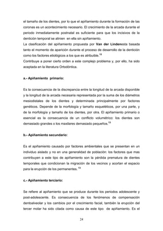 24
el tamaño de los dientes, por lo que el apiñamiento durante la formación de las
coronas es un acontecimiento necesario. El crecimiento de la arcada durante el
periodo inmediatamente postnatal es suficiente para que los incisivos de la
dentición temporal se alinien en ella sin apiñamiento.
La clasificación del apiñamiento propuesta por Van der Lindenesta basada
tanto el momento de aparición durante el proceso de desarrollo de la dentición
como los factores etiológicos a los que es atribuible.13
Contribuye a poner cierto orden a este complejo problema y, por ello, ha sido
aceptada en la literatura Ortodóntica.
a.- Apiñamiento primario:
Es la consecuencia de la discrepancia entre la longitud de la arcada disponible
y la longitud de la arcada necesaria representada por la suma de los diámetros
mesiodistales de los dientes y determinada principalmente por factores
genéticos. Depende de la morfología y tamaño esqueléticos, por una parte, y
de la morfología y tamaño de los dientes, por otra. El apiñamiento primario o
esencial es la consecuencia de un conflicto volumétrico: los dientes son
demasiado grandes o los maxilares demasiado pequeños.13
b.- Apiñamiento secundario:
Es el apiñamiento causado por factores ambientales que se presentan en un
individuo aislado y no en una generalidad de población: los factores que mas
contribuyen a este tipo de apiñamiento son la pérdida prematura de dientes
temporales que condicionan la migración de los vecinos y acortan el espacio
para la erupción de los permanentes. 13
c.- Apiñamiento terciario:
Se refiere al apiñamiento que se produce durante los periodos adolescente y
post-adolescente. Es consecuencia de los fenómenos de compensación
dentoalveolar y los cambios por el crecimiento facial, también la erupción del
tercer molar ha sido citada como causa de este tipo de apiñamiento. Es el
 