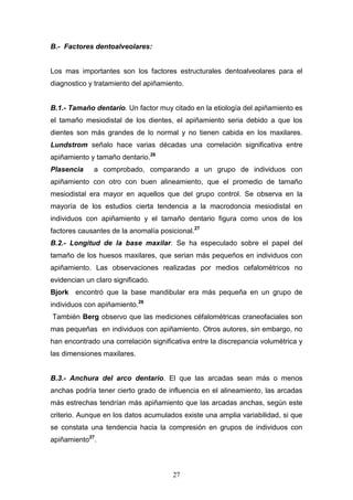27
B.- Factores dentoalveolares:
Los mas importantes son los factores estructurales dentoalveolares para el
diagnostico y tratamiento del apiñamiento.
B.1.- Tamaño dentario. Un factor muy citado en la etiología del apiñamiento es
el tamaño mesiodistal de los dientes, el apiñamiento seria debido a que los
dientes son más grandes de lo normal y no tienen cabida en los maxilares.
Lundstrom señalo hace varias décadas una correlación significativa entre
apiñamiento y tamaño dentario.26
Plasencia a comprobado, comparando a un grupo de individuos con
apiñamiento con otro con buen alineamiento, que el promedio de tamaño
mesiodistal era mayor en aquellos que del grupo control. Se observa en la
mayoría de los estudios cierta tendencia a la macrodoncia mesiodistal en
individuos con apiñamiento y el tamaño dentario figura como unos de los
factores causantes de la anomalía posicional.27
B.2.- Longitud de la base maxilar. Se ha especulado sobre el papel del
tamaño de los huesos maxilares, que serian más pequeños en individuos con
apiñamiento. Las observaciones realizadas por medios cefalométricos no
evidencian un claro significado.
Bjork encontró que la base mandibular era más pequeña en un grupo de
individuos con apiñamiento.28
También Berg observo que las mediciones céfalométricas craneofaciales son
mas pequeñas en individuos con apiñamiento. Otros autores, sin embargo, no
han encontrado una correlación significativa entre la discrepancia volumétrica y
las dimensiones maxilares.
B.3.- Anchura del arco dentario. El que las arcadas sean más o menos
anchas podría tener cierto grado de influencia en el alineamiento, las arcadas
más estrechas tendrían más apiñamiento que las arcadas anchas, según este
criterio. Aunque en los datos acumulados existe una amplia variabilidad, si que
se constata una tendencia hacia la compresión en grupos de individuos con
apiñamiento27
.
 