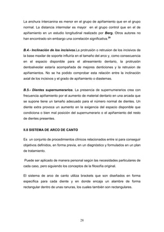 28
La anchura íntercanina es menor en el grupo de apiñamiento que en el grupo
normal. La distancia intermolar es mayor en el grupo control que en el de
apiñamiento en un estudio longitudinal realizado por Berg. Otros autores no
han encontrado sin embargo una correlación significativa.29
B.4.- Inclinación de los incisivos.La protrusión o retrusion de los incisivos de
la base maxilar de soporte influiría en el tamaño del arco y, como consecuencia
en el espacio disponible para el alineamiento dentario, la protrusión
dentoalveolar estaría acompañada de mejores denticiones y la retrusion de
apiñamientos. No se ha podido comprobar esta relación entre la inclinación
axial de los incisivos y el grado de apiñamiento o diastemas.
B.5.- Dientes supernumerarios. La presencia de supernumerarios crea con
frecuencia apiñamiento por el aumento de material dentario en una arcada que
se supone tiene un tamaño adecuado para el número normal de dientes. Un
diente extra provoca un aumento en la exigencia del espacio disponible que
condiciona o bien mal posición del supernumerario o el apiñamiento del resto
de dientes presentes.
II.8 SISTEMA DE ARCO DE CANTO
Es un conjunto de procedimientos clínicos relacionados entre si para conseguir
objetivos definidos, en forma previa, en un diagnóstico y formulados en un plan
de tratamiento.
Puede ser aplicado de manera personal según las necesidades particulares de
cada caso, pero siguiendo los conceptos de la filosofía original.
El sistema de arco de canto utiliza brackets que son diseñados en forma
específica para cada diente y en donde encaja un alambre de forma
rectangular dentro de unas ranuras, los cuales también son rectangulares.
 