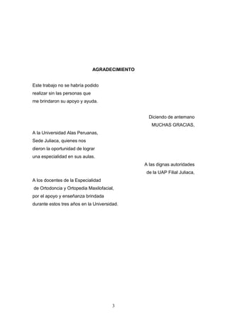 3
AGRADECIMIENTO
Este trabajo no se habría podido
realizar sin las personas que
me brindaron su apoyo y ayuda.
Diciendo de antemano
MUCHAS GRACIAS,
A la Universidad Alas Peruanas,
Sede Juliaca, quienes nos
dieron la oportunidad de lograr
una especialidad en sus aulas.
A las dignas autoridades
de la UAP Filial Juliaca,
A los docentes de la Especialidad
de Ortodoncia y Ortopedia Maxilofacial,
por el apoyo y enseñanza brindada
durante estos tres años en la Universidad.
 
