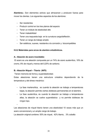 30
Alambres.- Son elementos activos que almacenan y producen fuerza para
mover los dientes. Los siguientes aspectos de los alambres:
- Ser resistentes
- Producir control en los tres planos del espacio
- Tener un módulo de elasticidad alto
- Tener maleabilidad
- Tener una respuesta baja en la curvatura carga/deflexión.
- Tener un rango de trabajo amplio
- Ser estéticos, suaves, resistente a la corrosión y biocompatibles
II.8.2 Materiales para arcos de alambre ortodônticos.
A.- Aleación de acero inoxidable:
El acero es una aleación compuesta por un 74% de acero austenítico, 18% de
cromo, 8% de níquel y menos del 0,20% de carbono.
B.- Aleación Niquel – Titanio (NITI)
Tienen memoria de forma y superelasticidad.
Estas aleaciones tienen una estructura cristalina dependiendo de la
temperatura y del stress mecánico:
- La fase martensítica, es cuando la aleación se trabaja a temperaturas
bajas, la aleación permite ciertos dobleces permanentes en el alambre.
- La fase austenítica, es cuando la aleación se trabaja a temperaturas
altas, la aleación se vuelve superelástica y no permite dobleces de
ningún tipo.
-
Las aleaciones de níquel titanio tienen una elasticidad 10 veces más que un
acero convencional y un amplio rango de trabajo.
La aleación original contiene: 55% de níquel, 42% titanio, 3% cobalto
 