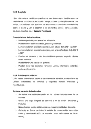 31
II.8.3 Brackets
Son dispositivos metálicos o cerámicos que tienen como función guiar los
movimientos ortodónticos, los cuales son producidos por la aplicación de una
fuerza. Los brackets van soldados en las bandas o adheridos directamente
sobre el diente y van a soportar a los elementos activos (arco principal,
elásticos, resortes, etc.) Ezequiel Rodríguez
Características de los brackets:
- Mallas especiales para retener los adhesivos.
- Pueden ser de acero inoxidable, plástico y cerámica.
- La mayoría tienen ranuras horizontales, con alturas de 0,018” ó 0,022 “.
- La mayoría tienen ranuras horizontales, con una profundidad de 0,025” ó
0,028”
- Pueden ser estándar o con información de primero, segundo y tercer
orden incluidos.
- Pueden tener una aleta o ser gemelos.
- Pueden tener los siguientes tamaños: Júnior, intermedio, estándar,
ancho y extra ancho.
II.8.4 Bandas para molares
Cada vez se usan menos, debido a los sistemas de adhesión. Estas bandas se
utilizan cementadas en primeros y segundos molares maxilares y
mandibulares.
Cuidado especial de las bandas
- Se realiza una separación previa en las zonas interproximales de los
molares
- Utilizar una capa delgada de cemento a fin de evitar diluciones y
fracturas.
- No perforarlas con los aditamentos que requieren soldadura de punto.
- Controlar en forma periódica el estado de conservación para evitar
caries y desmineralización del esmalte (cada seis meses se deben
retirar).
 