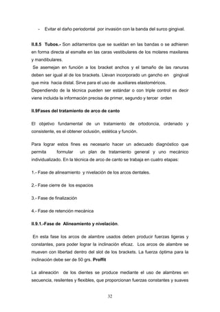32
- Evitar el daño periodontal por invasión con la banda del surco gingival.
II.8.5 Tubos.- Son aditamentos que se sueldan en las bandas o se adhieren
en forma directa al esmalte en las caras vestibulares de los molares maxilares
y mandibulares.
Se asemejan en función a los bracket anchos y el tamaño de las ranuras
deben ser igual al de los brackets. Llevan incorporado un gancho en gingival
que mira hacia distal. Sirve para el uso de auxiliares elastoméricos.
Dependiendo de la técnica pueden ser estándar o con triple control es decir
viene incluida la información precisa de primer, segundo y tercer orden
II.9Fases del tratamiento de arco de canto
El objetivo fundamental de un tratamiento de ortodoncia, ordenado y
consistente, es el obtener oclusión, estética y función.
Para lograr estos fines es necesario hacer un adecuado diagnóstico que
permita formular un plan de tratamiento general y uno mecánico
individualizado. En la técnica de arco de canto se trabaja en cuatro etapas:
1.- Fase de alineamiento y nivelación de los arcos dentales.
2.- Fase cierre de los espacios
3.- Fase de finalización
4.- Fase de retención mecánica
II.9.1.-Fase de Alineamiento y nivelación.
En esta fase los arcos de alambre usados deben producir fuerzas ligeras y
constantes, para poder lograr la inclinación eficaz. Los arcos de alambre se
mueven con libertad dentro del slot de los brackets. La fuerza óptima para la
inclinación debe ser de 50 grs. Proffit
La alineación de los dientes se produce mediante el uso de alambres en
secuencia, resilentes y flexibles, que proporcionan fuerzas constantes y suaves
 