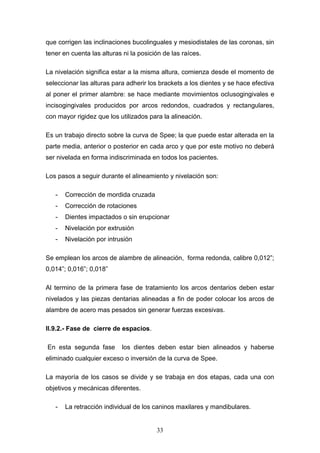 33
que corrigen las inclinaciones bucolinguales y mesiodistales de las coronas, sin
tener en cuenta las alturas ni la posición de las raíces.
La nivelación significa estar a la misma altura, comienza desde el momento de
seleccionar las alturas para adherir los brackets a los dientes y se hace efectiva
al poner el primer alambre: se hace mediante movimientos oclusogingivales e
incisogingivales producidos por arcos redondos, cuadrados y rectangulares,
con mayor rigidez que los utilizados para la alineación.
Es un trabajo directo sobre la curva de Spee; la que puede estar alterada en la
parte media, anterior o posterior en cada arco y que por este motivo no deberá
ser nivelada en forma indiscriminada en todos los pacientes.
Los pasos a seguir durante el alineamiento y nivelación son:
- Corrección de mordida cruzada
- Corrección de rotaciones
- Dientes impactados o sin erupcionar
- Nivelación por extrusión
- Nivelación por intrusión
Se emplean los arcos de alambre de alineación, forma redonda, calibre 0,012”;
0,014”; 0,016”; 0,018”
Al termino de la primera fase de tratamiento los arcos dentarios deben estar
nivelados y las piezas dentarias alineadas a fin de poder colocar los arcos de
alambre de acero mas pesados sin generar fuerzas excesivas.
II.9.2.- Fase de cierre de espacios.
En esta segunda fase los dientes deben estar bien alineados y haberse
eliminado cualquier exceso o inversión de la curva de Spee.
La mayoría de los casos se divide y se trabaja en dos etapas, cada una con
objetivos y mecánicas diferentes.
- La retracción individual de los caninos maxilares y mandibulares.
 