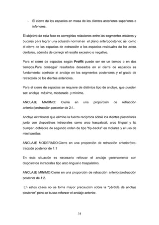 34
- El cierre de los espacios en masa de los dientes anteriores superiores e
inferiores.
El objetivo de esta fase es corregirlas relaciones entre los segmentos molares y
bucales para lograr una oclusión normal en el plano anteroposterior; así como
el cierre de los espacios de extracción o los espacios residuales de los arcos
dentales, además de corregir el resalte excesivo o negativo.
Para el cierre de espacios según Proffit puede ser en un tiempo o en dos
tiempos.Para conseguir resultados deseados en el cierre de espacios es
fundamental controlar el anclaje en los segmentos posteriores y el grado de
retracción de los dientes anteriores.
Para el cierre de espacios se requiere de distintos tipo de anclaje, que pueden
ser: anclaje máximo, moderado y mínimo.
ANCLAJE MAXIMO: Cierre en una proporción de retracción
anterior/protracción posterior de 2:1.
Anclaje extrabucal que elimine la fuerza recíproca sobre los dientes posteriores
junto con dispositivos intraorales como arco traspalatal, arco lingual y lip
bumper, dobleces de segundo orden de tipo "tip-backs" en molares y el uso de
mini tornillos
ANCLAJE MODERADO:Cierre en una proporción de retracción anterior/pro-
tracción posterior de 1:1
En esta situación es necesario reforzar el anclaje generalmente con
dispositivos intraorales tipo arco lingual o traspalatino.
ANCLAJE MINIMO:Cierre en una proporción de retracción anterior/protracción
posterior de 1:2.
En estos casos no se toma mayor precaución sobre la "pérdida de anclaje
posterior" pero se busca reforzar el anclaje anterior.
 