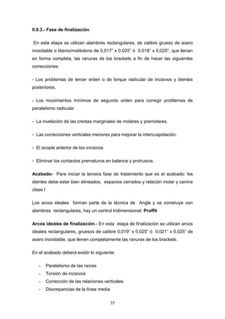 35
II.9.3.- Fase de finalización.
En esta etapa se utilizan alambres rectangulares, de calibre grueso de acero
inoxidable o titanio/molibdeno de 0,017” x 0,025” ó 0,018” x 0,025”, que llenan
en forma completa, las ranuras de los brackets a fin de hacer las siguientes
correcciones:
- Los problemas de tercer orden o de torque radicular de incisivos y dientes
posteriores.
- Los movimientos mínimos de segundo orden para corregir problemas de
paralelismo radicular
- La nivelación de las crestas marginales de molares y premolares.
- Las correcciones verticales menores para mejorar la intercuspidación.
- El acople anterior de los incisivos
- Eliminar los contactos prematuros en balance y protrusiva.
Acabado- Para iniciar la tercera fase de tratamiento que es el acabado: los
dientes debe estar bien alineados, espacios cerrados y relación molar y canina
clase I
Los arcos ideales forman parte de la técnica de Angle y se construye con
alambres rectangulares, hay un control tridimensional. Proffit
Arcos ideales de finalización.- En esta etapa de finalización se utilizan arcos
ideales rectangulares, gruesos de calibre 0,019” x 0,025” ó 0,021” x 0,025” de
acero inoxidable, que llenen completamente las ranuras de los brackets.
En el acabado deberá existir lo siguiente:
- Paralelismo de las raíces
- Torsión de incisivos
- Corrección de las relaciones verticales
- Discrepancias de la línea media
 