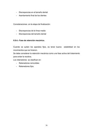 36
- Discrepancias en el tamaño dental
- Asentamiento final de los dientes
Consideraciones en la etapa de finalización:
- Discrepancias de la línea media
- Discrepancias del tamaño dental
II.9.4.- Fase de retención mecánica.
Cuando se quitan los aparatos fijos, es tener buena estabilidad en los
movimientos que se hicieron.
Se debe considerar la retención mecánica como una fase activa del tratamiento
para evitar la recidiva.
Los retenedores se clasifican en:
- Retenedores removibles
- Retenedores fijos.
 
