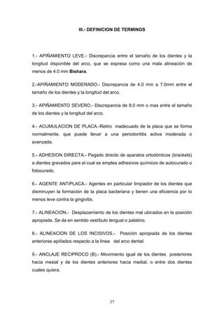 37
III.- DEFINICION DE TERMINOS
1.- APIÑAMIENTO LEVE.- Discrepancia entre el tamaño de los dientes y la
longitud disponible del arco, que se expresa como una mala alineación de
menos de 4.0 mm Bishara.
2.-APIÑAMIENTO MODERADO.- Discrepancia de 4.0 mm a 7.0mm entre el
tamaño de los dientes y la longitud del arco.
3.- APIÑAMIENTO SEVERO.- Discrepancia de 8.0 mm o mas entre el tamaño
de los dientes y la longitud del arco.
4.- ACUMULACION DE PLACA.-Retiro inadecuado de la placa que se forma
normalmente, que puede llevar a una periodontitis activa moderada o
avanzada.
5.- ADHESION DIRECTA.- Pegado directo de aparatos ortodónticos (brackets)
a dientes gravados para el cual se emplea adhesivos químicos de autocurado o
fotocurado.
6.- AGENTE ANTIPLACA.- Agentes en particular limpiador de los dientes que
disminuyen la formación de la placa bacteriana y tienen una eficiencia por lo
menos leve contra la gingivitis.
7.- ALINEACION.- Desplazamiento de los dientes mal ubicados en la posición
apropiada. Se da en sentido vestíbulo lengual o palatino.
8.- ALINEACION DE LOS INCISIVOS.- Posición apropiada de los dientes
anteriores apiñados respecto a la línea del arco dental.
9.- ANCLAJE RECIPROCO (B).- Movimiento igual de los dientes posteriores
hacia mesial y de los dientes anteriores hacia medial, o entre dos dientes
cuales quiera.
 