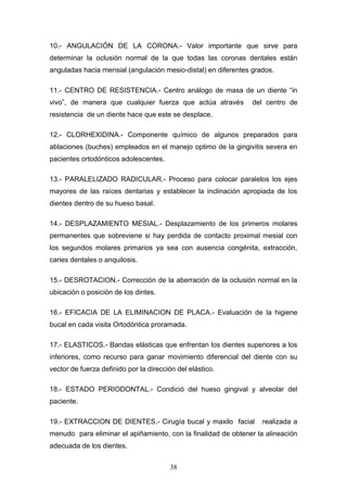 38
10.- ANGULACIÓN DE LA CORONA.- Valor importante que sirve para
determinar la oclusión normal de la que todas las coronas dentales están
anguladas hacia mensial (angulación mesio-distal) en diferentes grados.
11.- CENTRO DE RESISTENCIA.- Centro análogo de masa de un diente “in
vivo”, de manera que cualquier fuerza que actúa através del centro de
resistencia de un diente hace que este se desplace.
12.- CLORHEXIDINA.- Componente químico de algunos preparados para
ablaciones (buches) empleados en el manejo optimo de la gingivitis severa en
pacientes ortodónticos adolescentes.
13.- PARALELIZADO RADICULAR.- Proceso para colocar paralelos los ejes
mayores de las raíces dentarias y establecer la inclinación apropiada de los
dientes dentro de su hueso basal.
14.- DESPLAZAMIENTO MESIAL.- Desplazamiento de los primeros molares
permanentes que sobreviene si hay perdida de contacto proximal mesial con
los segundos molares primarios ya sea con ausencia congénita, extracción,
caries dentales o anquilosis.
15.- DESROTACION.- Corrección de la aberración de la oclusión normal en la
ubicación o posición de los dintes.
16.- EFICACIA DE LA ELIMINACION DE PLACA.- Evaluación de la higiene
bucal en cada visita Ortodóntica proramada.
17.- ELASTICOS.- Bandas elásticas que enfrentan los dientes superiores a los
inferiores, como recurso para ganar movimiento diferencial del diente con su
vector de fuerza definido por la dirección del elástico.
18.- ESTADO PERIODONTAL.- Condició del hueso gingival y alveolar del
paciente.
19.- EXTRACCION DE DIENTES.- Cirugía bucal y maxilo facial realizada a
menudo para eliminar el apiñamiento, con la finalidad de obtener la alineación
adecuada de los dientes.
 