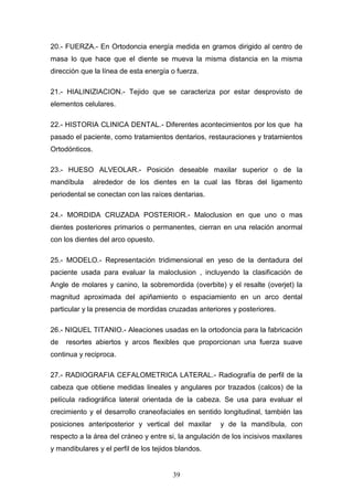 39
20.- FUERZA.- En Ortodoncia energía medida en gramos dirigido al centro de
masa lo que hace que el diente se mueva la misma distancia en la misma
dirección que la línea de esta energía o fuerza.
21.- HIALINIZIACION.- Tejido que se caracteriza por estar desprovisto de
elementos celulares.
22.- HISTORIA CLINICA DENTAL.- Diferentes acontecimientos por los que ha
pasado el paciente, como tratamientos dentarios, restauraciones y tratamientos
Ortodónticos.
23.- HUESO ALVEOLAR.- Posición deseable maxilar superior o de la
mandíbula alrededor de los dientes en la cual las fibras del ligamento
periodental se conectan con las raíces dentarias.
24.- MORDIDA CRUZADA POSTERIOR.- Maloclusion en que uno o mas
dientes posteriores primarios o permanentes, cierran en una relación anormal
con los dientes del arco opuesto.
25.- MODELO.- Representación tridimensional en yeso de la dentadura del
paciente usada para evaluar la maloclusion , incluyendo la clasificación de
Angle de molares y canino, la sobremordida (overbite) y el resalte (overjet) la
magnitud aproximada del apiñamiento o espaciamiento en un arco dental
particular y la presencia de mordidas cruzadas anteriores y posteriores.
26.- NIQUEL TITANIO.- Aleaciones usadas en la ortodoncia para la fabricación
de resortes abiertos y arcos flexibles que proporcionan una fuerza suave
continua y reciproca.
27.- RADIOGRAFIA CEFALOMETRICA LATERAL.- Radiografía de perfil de la
cabeza que obtiene medidas lineales y angulares por trazados (calcos) de la
película radiográfica lateral orientada de la cabeza. Se usa para evaluar el
crecimiento y el desarrollo craneofaciales en sentido longitudinal, también las
posiciones anteriposterior y vertical del maxilar y de la mandíbula, con
respecto a la área del cráneo y entre si, la angulación de los incisivos maxilares
y mandibulares y el perfil de los tejidos blandos.
 