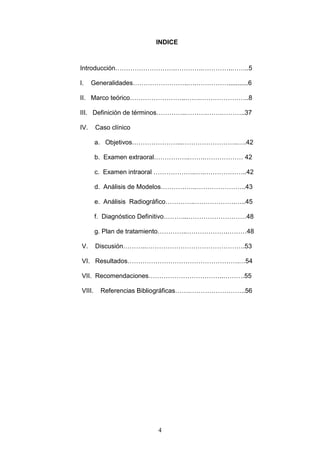4
INDICE
Introducción……………………….………….…………..……..5
I. Generalidades……………………..….……………...........6
II. Marco teórico……………………..…….…………………..8
III. Definición de términos…………..……….…….………..37
IV. Caso clínico
a. Objetivos…………………...……………………..….42
b. Examen extraoral……………..…….……………… 42
c. Examen intraoral ………………..….………………..42
d. Análisis de Modelos……………..…………………..43
e. Análisis Radiográfico…………..……………….…..45
f. Diagnóstico Definitivo………...………………………48
g. Plan de tratamiento…………..……………….………48
V. Discusión………..……………………………………….53
VI. Resultados…………………………………………….…54
VII. Recomendaciones……………………………..……….55
VIII. Referencias Bibliográficas…….……………………..56
 