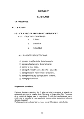 41
CAPITULO IV
CASO CLINICO
4.1.- OBJETIVOS
4.1.- OBJETIVOS
4.1.1 .-OBJETIVOS DE TRATAMIENTO ORTODONTICO
4.1.1.1.- OBJETIVOS GENERALES
a. Estética
b. Funcional
c. Estabilidad
4.1.1.2.- OBJETIVOS ESPECIFICOS
a) corregir el apiñamiento dentario superior
b) corregir el apiñamiento dentario inferior.
c) centrar la línea media.
d) corregir la relación canina derecha e izquierda.
e) corregir relación molar derecha e izquierda.
f) corregir el torque y tipping superior e inferior.
g) corregir giroversiones.
Diagnóstico presuntivo
Paciente de sexo masculino de 13 años de edad que acude al servicio de
ortodoncia y ortopedia maxilar de la Clinica de la Universidad Alas Peruanas
de la ciudad de Juliaca para el tratamiento Ortodóntico manifestando como
motivo de la consulta la frase siguiente “doctor quiero que me arregle mis
dientes chuecos”.
Padres aparentemente sanos, hermano con problemas de maloclusión.
 