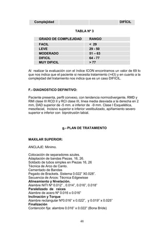 48
Complejidad DIFÍCIL
TABLA Nº 3
GRADO DE COMPLEJIDAD RANGO
FACIL < 29
LEVE 29 - 50
MODERADO 51 – 63
DIFICIL 64 - 77
MUY DIFICIL > 77
Al realizar la evaluación con el índice ICON encontramos un valor de 69 lo
que nos indica que el paciente si necesita tratamiento (>43) y en cuanto a la
complejidad del tratamiento nos indica que es un caso DIFICIL.
F.- DIAGNOSTICO DEFINITIVO:
Paciente presenta, perfil convexo, con tendencia normodivergente, RMD y
RMI clase III RCD II y RCI clase III, línea media desviada a la derecha en 2
mm, DAD superior de -5 mm. e inferior de -9 mm. Clase I Esquelética,
mesofacial, Incisivo superior e inferior vestibulizado, apiñamiento severo
superior e inferior con biprotrusión labial.
g.- PLAN DE TRATAMIENTO
MAXILAR SUPERIOR:
ANCLAJE: Minimo.
Colocación de separadores azules.
Adaptación de bandas Piezas. 16, 26.
Soldado de tubos simples en Piezas 16, 26
Técnica de Arco de Canto.
Cementado de Bandas
Pegado de Brackets. Sistema 0.022” X0.028”.
Secuencia de Arcos: Técnica Edgewisse
Alineamiento y Nivelación.
Alambre NITI Nº 0.012” , 0.014”, 0.016”, 0.018”
Paralelizado de raíces
Alambre de acero Nº 0.016 x 0.016”
Inclinación y Torque
Alambre rectangular Nº0.016” x 0.022”, y 0.019” x 0.025”
Finalización
Contención fija: alambre 0.016” x 0.022” (Bona Bride)
 
