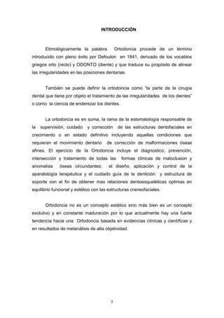 5
INTRODUCCIÓN
Etimológicamente la palabra Ortodoncia procede de un término
introducido con pleno éxito por Defoulon en 1841, derivado de los vocablos
griegos orto (recto) y ODONTO (diente) y que traduce su propósito de alinear
las irregularidades en las posiciones dentarias.
También se puede definir la ortodoncia como “la parte de la cirugía
dental que tiene por objeto el tratamiento de las irregularidades de los dientes”
o como la ciencia de enderezar los dientes.
La ortodoncia es en suma, la rama de la estomatología responsable de
la supervisión, cuidado y corrección de las estructuras dentofaciales en
crecimiento o en estado definitivo incluyendo aquellas condiciones que
requieran el movimiento dentario de corrección de malformaciones óseas
afines. El ejercicio de la Ortodoncia incluye el diagnostico, prevención,
intersección y tratamiento de todas las formas clínicas de maloclusion y
anomalías óseas circundantes; el diseño, aplicación y control de la
aparatología terapéutica y el cuidado guía de la dentición y estructura de
soporte con el fin de obtener mas relaciones dentoesqueléticas optimas en
equilibrio funcional y estético con las estructuras craneofaciales.
Ortodoncia no es un concepto estático sino más bien es un concepto
evolutivo y en constante maduración por lo que actualmente hay una fuerte
tendencia hacia una Ortodoncia basada en evidencias clínicas y científicas y
en resultados de metanálisis de alta objetividad.
 