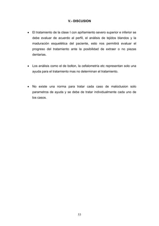 53
V.- DISCUSION
El tratamiento de la clase I con apiñamiento severo superior e inferior se
debe evaluar de acuerdo al perfil, el análisis de tejidos blandos y la
maduración esquelética del paciente, esto nos permitirá evaluar el
progreso del tratamiento ante la posibilidad de extraer o no piezas
dentarias.
Los análisis como el de bolton, la cefalometría etc representan solo una
ayuda para el tratamiento mas no determinan el tratamiento.
No existe una norma para tratar cada caso de maloclusion solo
parametros de ayuda y se debe de tratar individualmente cada uno de
los casos.
 