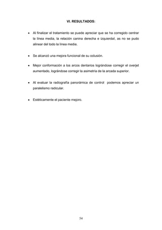 54
VI. RESULTADOS:
Al finalizar el tratamiento se puede apreciar que se ha corregido centrar
la línea media, la relación canina derecha e izquierdaI, as no se pudo
alinear del todo la línea media.
Se alcanzó una mejora funcional de su oclusión.
Mejor conformación a los arcos dentarios lográndose corregir el overjet
aumentado, lográndose corregir la asimetría de la arcada superior.
Al evaluar la radiografía panorámica de control podemos apreciar un
paralelismo radicular.
Estéticamente el paciente mejoro.
 