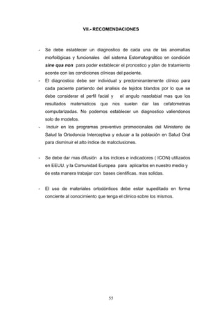 55
VII.- RECOMENDACIONES
- Se debe establecer un diagnostico de cada una de las anomalías
morfológicas y funcionales del sistema Estomatognático en condición
sine qua non para poder establecer el pronostico y plan de tratamiento
acorde con las condiciones clínicas del paciente.
- El diagnostico debe ser individual y predominantemente clínico para
cada paciente partiendo del analisis de tejidos blandos por lo que se
debe considerar el perfil facial y el angulo nasolabial mas que los
resultados matematicos que nos suelen dar las cefalometrias
computarizadas. No podemos establecer un diagnostico valiendonos
solo de modelos.
- Incluir en los programas preventivo promocionales del Ministerio de
Salud la Ortodoncia Interceptiva y educar a la población en Salud Oral
para disminuir el alto indice de maloclusiones.
- Se debe dar mas difusión a los indices e indicadores ( ICON) utilizados
en EEUU. y la Comunidad Europea para aplicarlos en nuestro medio y
de esta manera trabajar con bases cientificas. mas solidas.
- El uso de materiales ortodónticos debe estar supeditado en forma
conciente al conocimiento que tenga el clinico sobre los mismos.
 