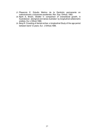 57
27. Plasencia E: Estudio Metrico de la Dentición permanente en
maloclusiones y oclusiones excelentes. Rev. Esp. Orthod, 1982.
28. Bjork A, Brown, Skieller V: comparison of craneofacial growth, in
Australianan aboriginal and danes ilustrated by longitudinal cefalometric
análisis. Eur J Othod.1986.
29. Berg R: Crowding of dental arches: a longitudinal Study of the age period
between band 12 years. Eur J Orthod,1986.
 