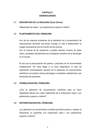 6
CAPITULO I
GENERALIDADES
1.1 DESCRIPCION DE LA REALIDAD (Caso Clínico)
“Maloclusión de clase I con apiñamiento superior e inferior”
1.2 PLANTEAMIENTO DEL PROBLEMA
Uno de los mayores problemas de la población es la presentación de
maloclusiones dentarias que llevan consigo no solo a desfavorecer la
imagen del paciente sino la función de los mismos.
Con el avance de lla ortodoncia a podido resolver muchos de estos
casos, ayudados naturalmente por el progreso científico de la tecnología
en el mundo..
Es así que la preocupación de padres y pacientes se ha incrementado
notablemente. Por tanto llegar a un buen diagnóstico un plan de
tratamiento individualizado requiere de la aplicación de conocimientos
científicos a la práctica clínica para llegar a resultados satisfactorios que
demandan los pacientes.
1.3 FORMULACION DEL PROBLEMA
¿Con la aplicación de conocimientos científicos para un buen
diagnóstico llevara aún mejor tratamiento de la maloclusión clase I con
apiñamiento superior e inferior?
1.4 SISTEMATIZACION DEL PROBLEMA
¿La aplicación de conocimientos científico permitirá evaluar y mejorar el
tratamiento en pacientes con maloclusión clase I con apiñamiento
superior e inferior?
 
