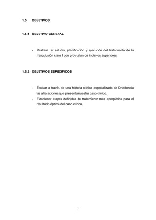 7
1.5 OBJETIVOS
1.5.1 OBJETIVO GENERAL
- Realizar el estudio, planificación y ejecución del tratamiento de la
maloclusión clase I con protrusión de incisivos superiores.
1.5.2 OBJETIVOS ESPECIFICOS
- Evaluar a través de una historia clínica especializada de Ortodoncia
las alteraciones que presenta nuestro caso clínico.
- Establecer etapas definidas de tratamiento más apropiados para el
resultado óptimo del caso clínico.
 