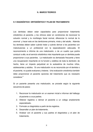 8
II.- MARCO TEORICO
II.1 DIAGNÓSTICO ORTODÓNTICO Y PLAN DE TRATAMIENTO
Los dentistas deben estar capacitados para proporcionar tratamiento
ortodóntico al paciente, y los clínicos estar en condiciones de reconocer la
oclusión normal y la morfología facial normal, diferenciar lo normal de lo
anormal y hacer esto en las denticiones primaria, mixta y del adulto. Además
los dentistas deben saber cuándo tratar y cuándo derivar a los pacientes con
maloclusiones a un profesional con la especialización adecuada. El
reconocimiento e informe de una maloclusión, o de un cuadro que podría
conducir a ella, es el servicio ortodóntico más importante que un dentista puede
proporcionar a sus pacientes. La maloclusión es demasiado frecuente y tiene
una recuperación importante en la función y estética de toda la dentición; de
hecho, tiene un impacto perjudicial en la autoestima de muchos niños,
adolescentes y adultos. Si una maloclusión no es reconocida por el dentista o
el paciente, no puede evaluarse y tratarse. Una evaluación ortodóntica también
debe proporcionar al paciente opciones del tratamiento que es necesario
considerar.1
Si un paciente presenta una maloclusión, se procede según la siguiente
secuencia de pasos:
1. Reconocer la maloclusión en un examen inicial e informar del hallazgo
al paciente o a sus padres.
2. Obtener registros o derivar al paciente a un colega ampliamente
especializado.
3. Formular un diagnóstico a partir de los registros.
4. Desarrollar un plan de tratamiento.
5. Analizar con el paciente y sus padres el diagnóstico y el plan de
tratamiento.
 