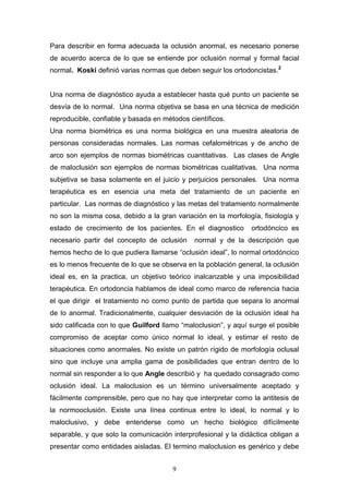 9
Para describir en forma adecuada la oclusión anormal, es necesario ponerse
de acuerdo acerca de lo que se entiende por oclusión normal y formal facial
normal. Koski definió varias normas que deben seguir los ortodoncistas.2
Una norma de diagnóstico ayuda a establecer hasta qué punto un paciente se
desvía de lo normal. Una norma objetiva se basa en una técnica de medición
reproducible, confiable y basada en métodos científicos.
Una norma biométrica es una norma biológica en una muestra aleatoria de
personas consideradas normales. Las normas cefalométricas y de ancho de
arco son ejemplos de normas biométricas cuantitativas. Las clases de Angle
de maloclusión son ejemplos de normas biométricas cualitativas. Una norma
subjetiva se basa solamente en el juicio y perjuicios personales. Una norma
terapéutica es en esencia una meta del tratamiento de un paciente en
particular. Las normas de diagnóstico y las metas del tratamiento normalmente
no son la misma cosa, debido a la gran variación en la morfología, fisiología y
estado de crecimiento de los pacientes. En el diagnostico ortodóncico es
necesario partir del concepto de oclusión normal y de la descripción que
hemos hecho de lo que pudiera llamarse “oclusión ideal”, lo normal ortodóncico
es lo menos frecuente de lo que se observa en la población general, la oclusión
ideal es, en la practica, un objetivo teórico inalcanzable y una imposibilidad
terapéutica. En ortodoncia hablamos de ideal como marco de referencia hacia
el que dirigir el tratamiento no como punto de partida que separa lo anormal
de lo anormal. Tradicionalmente, cualquier desviación de la oclusión ideal ha
sido calificada con lo que Guilford llamo “maloclusion”, y aquí surge el posible
compromiso de aceptar como único normal lo ideal, y estimar el resto de
situaciones como anormales. No existe un patrón rígido de morfología oclusal
sino que incluye una amplia gama de posibilidades que entran dentro de lo
normal sin responder a lo que Angle describió y ha quedado consagrado como
oclusión ideal. La maloclusion es un término universalmente aceptado y
fácilmente comprensible, pero que no hay que interpretar como la antitesis de
la normooclusión. Existe una línea continua entre lo ideal, lo normal y lo
maloclusivo, y debe entenderse como un hecho biológico difícilmente
separable, y que solo la comunicación interprofesional y la didáctica obligan a
presentar como entidades aisladas. El termino maloclusion es genérico y debe
 